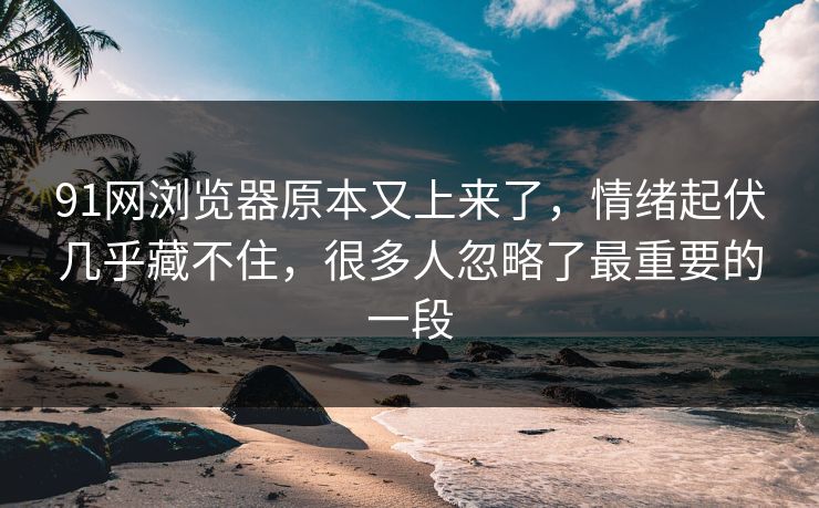 91网浏览器原本又上来了，情绪起伏几乎藏不住，很多人忽略了最重要的一段