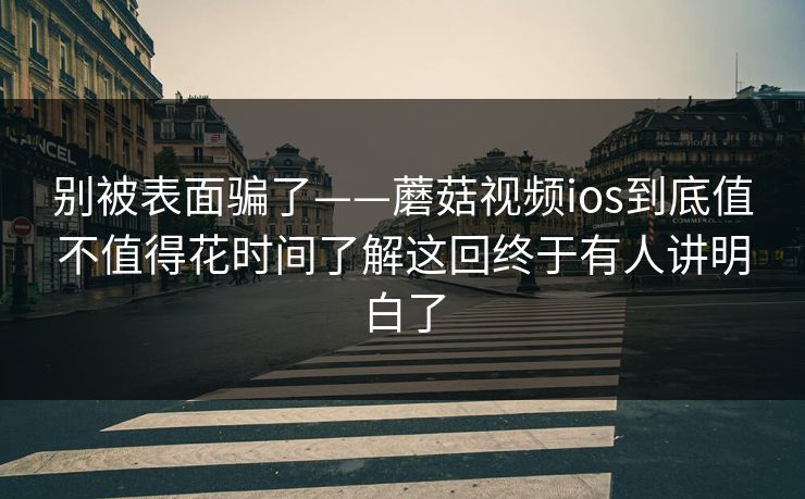 别被表面骗了——蘑菇视频ios到底值不值得花时间了解这回终于有人讲明白了