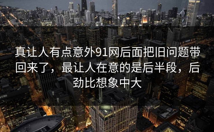 真让人有点意外91网后面把旧问题带回来了，最让人在意的是后半段，后劲比想象中大