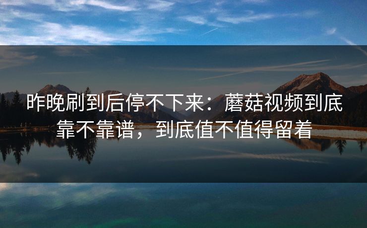 昨晚刷到后停不下来：蘑菇视频到底靠不靠谱，到底值不值得留着