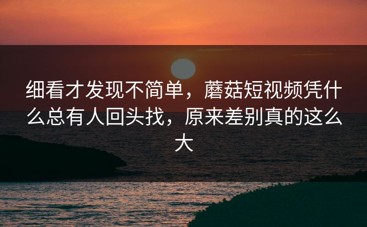 细看才发现不简单，蘑菇短视频凭什么总有人回头找，原来差别真的这么大