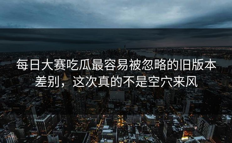 每日大赛吃瓜最容易被忽略的旧版本差别，这次真的不是空穴来风