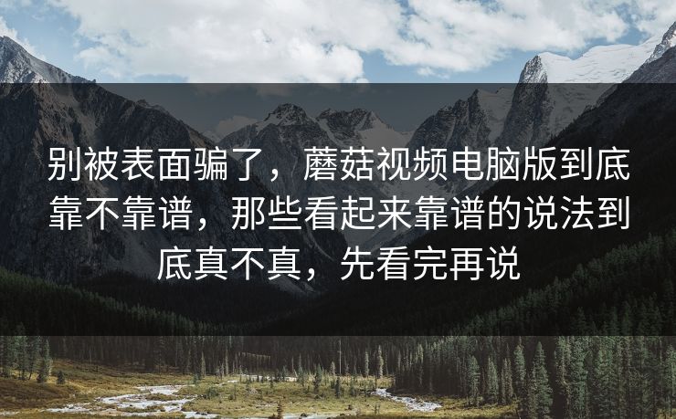 别被表面骗了，蘑菇视频电脑版到底靠不靠谱，那些看起来靠谱的说法到底真不真，先看完再说