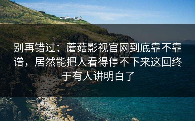 别再错过：蘑菇影视官网到底靠不靠谱，居然能把人看得停不下来这回终于有人讲明白了