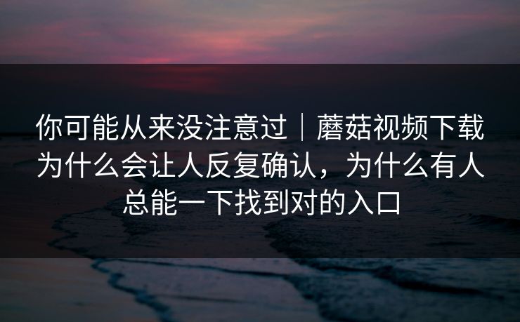 你可能从来没注意过｜蘑菇视频下载为什么会让人反复确认，为什么有人总能一下找到对的入口
