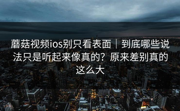 蘑菇视频ios别只看表面｜到底哪些说法只是听起来像真的？原来差别真的这么大
