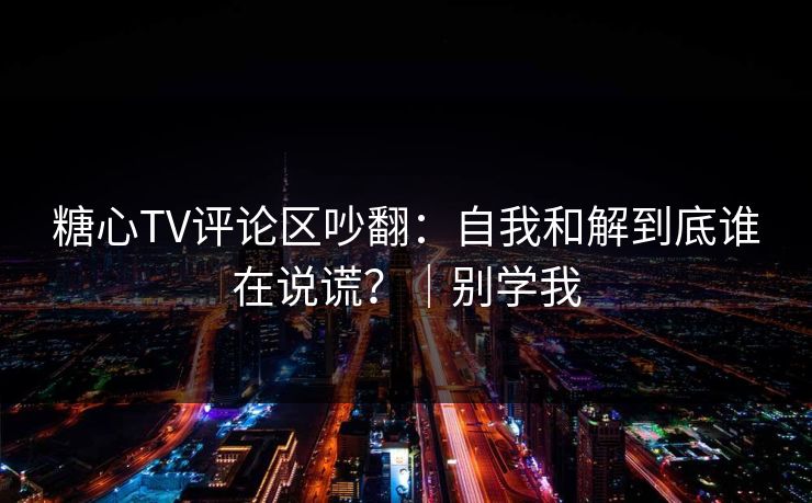 糖心TV评论区吵翻：自我和解到底谁在说谎？｜别学我
