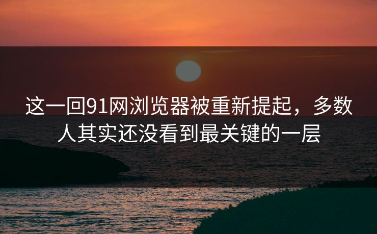 这一回91网浏览器被重新提起，多数人其实还没看到最关键的一层