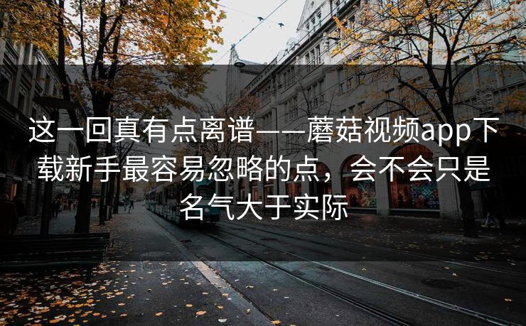 这一回真有点离谱——蘑菇视频app下载新手最容易忽略的点，会不会只是名气大于实际