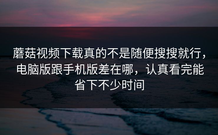 蘑菇视频下载真的不是随便搜搜就行，电脑版跟手机版差在哪，认真看完能省下不少时间