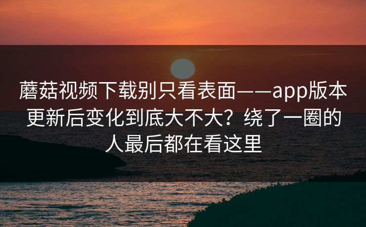 蘑菇视频下载别只看表面——app版本更新后变化到底大不大？绕了一圈的人最后都在看这里