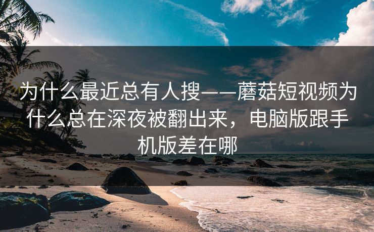 为什么最近总有人搜——蘑菇短视频为什么总在深夜被翻出来，电脑版跟手机版差在哪