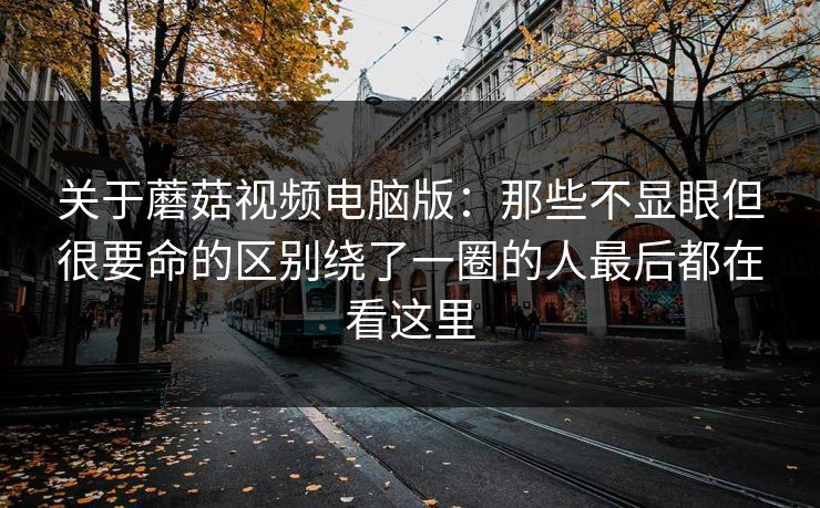 关于蘑菇视频电脑版：那些不显眼但很要命的区别绕了一圈的人最后都在看这里