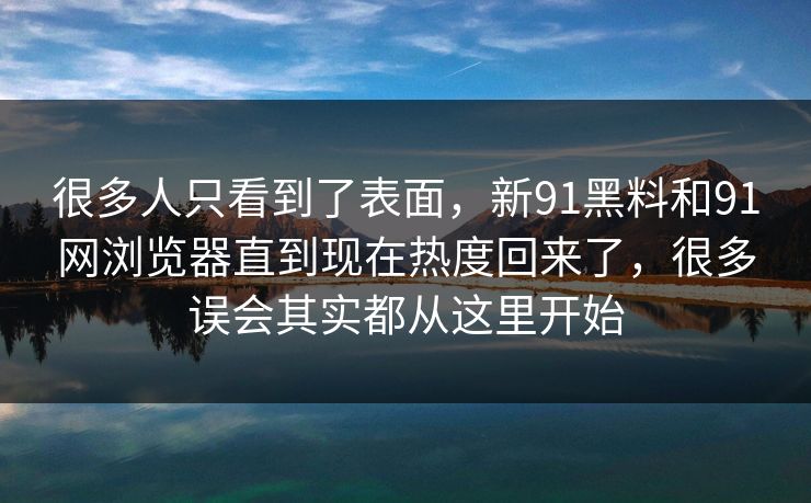 很多人只看到了表面，新91黑料和91网浏览器直到现在热度回来了，很多误会其实都从这里开始