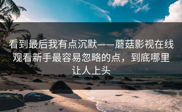 看到最后我有点沉默——蘑菇影视在线观看新手最容易忽略的点，到底哪里让人上头