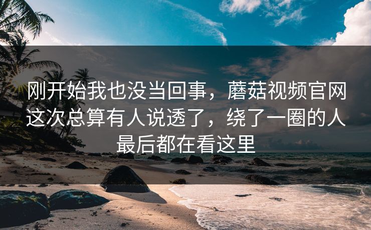刚开始我也没当回事，蘑菇视频官网这次总算有人说透了，绕了一圈的人最后都在看这里