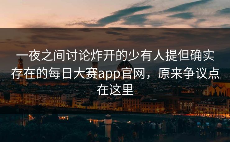 一夜之间讨论炸开的少有人提但确实存在的每日大赛app官网，原来争议点在这里