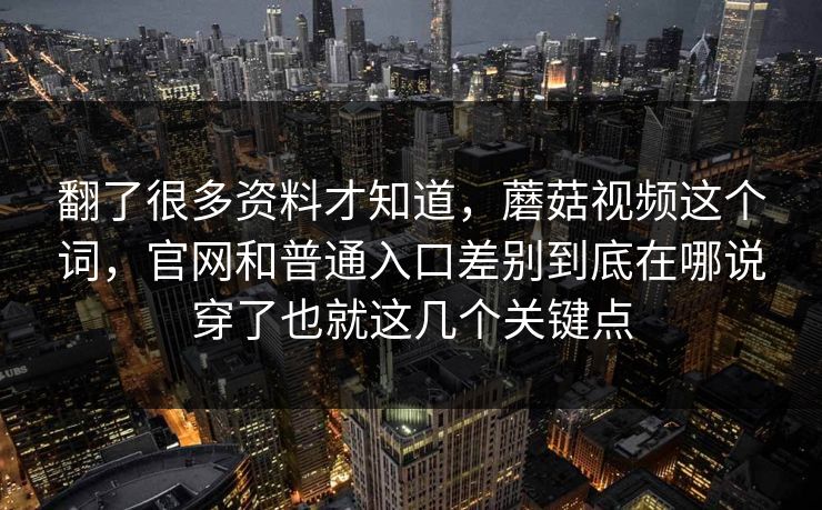 翻了很多资料才知道，蘑菇视频这个词，官网和普通入口差别到底在哪说穿了也就这几个关键点