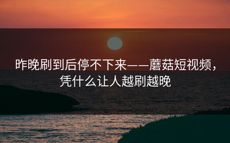 昨晚刷到后停不下来——蘑菇短视频，凭什么让人越刷越晚