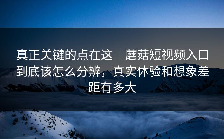 真正关键的点在这｜蘑菇短视频入口到底该怎么分辨，真实体验和想象差距有多大