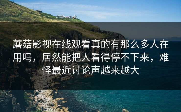蘑菇影视在线观看真的有那么多人在用吗，居然能把人看得停不下来，难怪最近讨论声越来越大