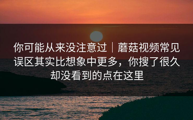 你可能从来没注意过｜蘑菇视频常见误区其实比想象中更多，你搜了很久却没看到的点在这里